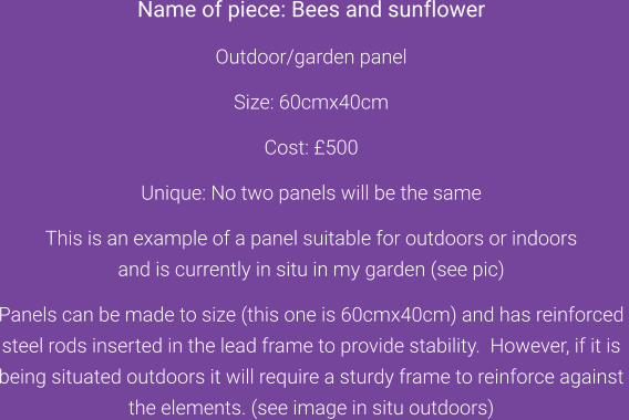 Name of piece: Bees and sunflower  Outdoor/garden panel  Size: 60cmx40cm  Cost: £500  Unique: No two panels will be the same  This is an example of a panel suitable for outdoors or indoors  and is currently in situ in my garden (see pic)  Panels can be made to size (this one is 60cmx40cm) and has reinforced  steel rods inserted in the lead frame to provide stability.  However, if it is  being situated outdoors it will require a sturdy frame to reinforce against  the elements. (see image in situ outdoors)